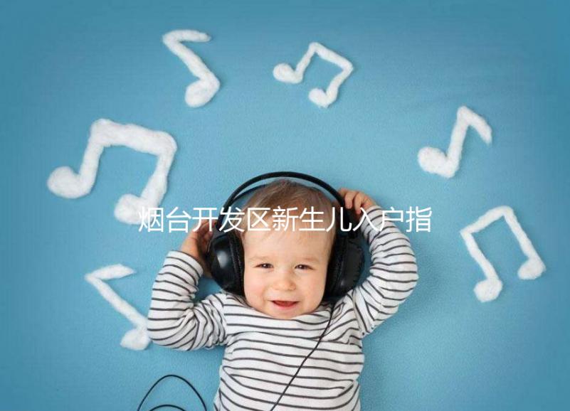煙臺開發(fā)區(qū)新生兒入戶指南，詳細(xì)地址加電話請查收