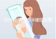 牡丹江市婦幼保健院試管成功率、費用詳解，你擔心的都在這