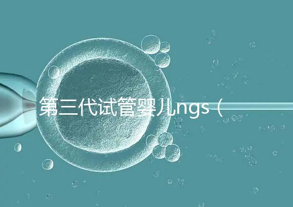 第三代試管嬰兒ngs（第三代試管嬰兒NGS）