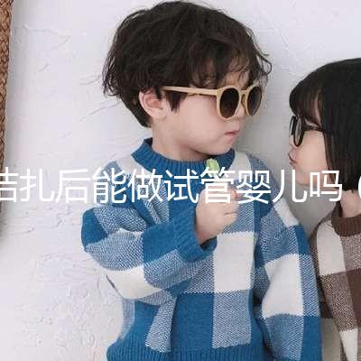 結扎后能做試管嬰兒嗎(男性結扎后能做試管嬰兒嗎)