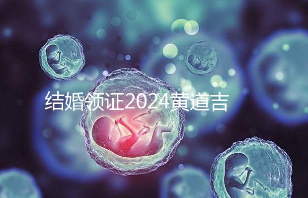 結(jié)婚領(lǐng)證2024黃道吉日答案來(lái)了，不懂該怎么選進(jìn)來(lái)看