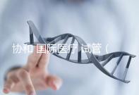 協和 國際醫療 試管（協和 國際醫療 試管嬰兒費用）