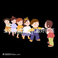 全國做試管嬰兒最好的醫院排名（全國做試管嬰兒最好的醫院排名成功率）