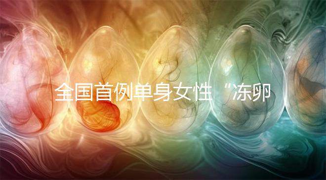 全國首例單身女性“凍卵案”：一起來看看國內凍卵有多難？