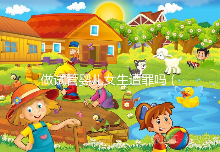 做試管嬰兒女生遭罪嗎（做試管嬰兒女生遭罪嗎衛(wèi)健委生直中心做試管嬰兒報銷嗎）