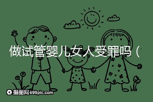 做試管嬰兒女人受罪嗎（做試管嬰兒女人受罪嗎？）