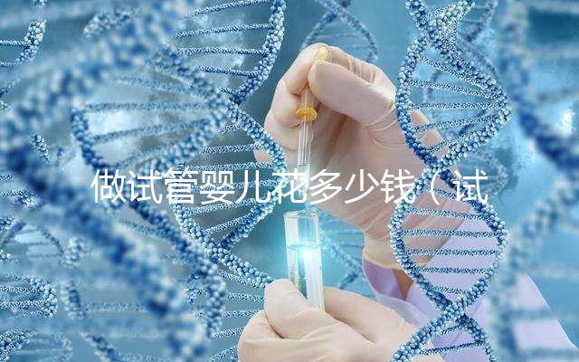 做試管嬰兒花多少錢（試管嬰兒10萬報(bào)銷多少）