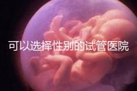 可以選擇性別的試管醫(yī)院（可以選擇性別的試管醫(yī)院有哪些）