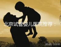 北京試管嬰兒醫(yī)院推薦：專業(yè)做試管哪家強(qiáng)？