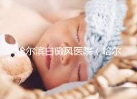 哈爾濱白癜風醫院（哈爾濱治療白斑最好的醫院）