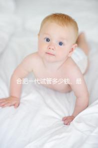 合肥一代試管多少錢(qián)、最好醫(yī)院詳述，婦幼做完只需...