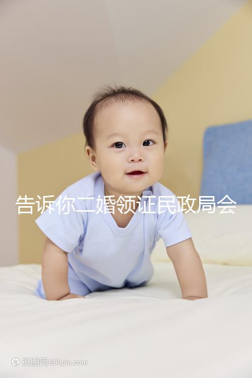 告訴你二婚領(lǐng)證民政局會不會說離婚了，快速收藏