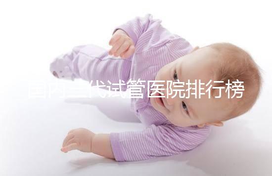 國(guó)內(nèi)三代試管醫(yī)院排行榜單出爐，最好的機(jī)構(gòu)都有這些