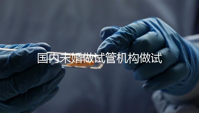 國內(nèi)未婚做試管機構(gòu)做試管哪家好？這三家醫(yī)院試管成功率最高
