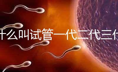 什么叫試管一代二代三代費用（什么叫試管一代二代三代費用區別）