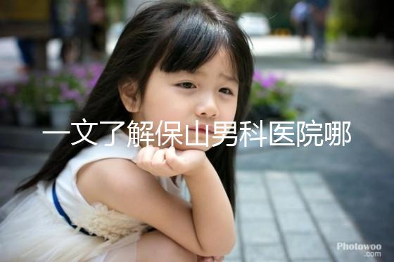 一文了解保山男科醫(yī)院哪家最正規(guī)，內(nèi)含機(jī)構(gòu)地址