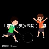 上海好的皮膚醫(yī)院（上海哪個(gè)醫(yī)院看皮膚最好）