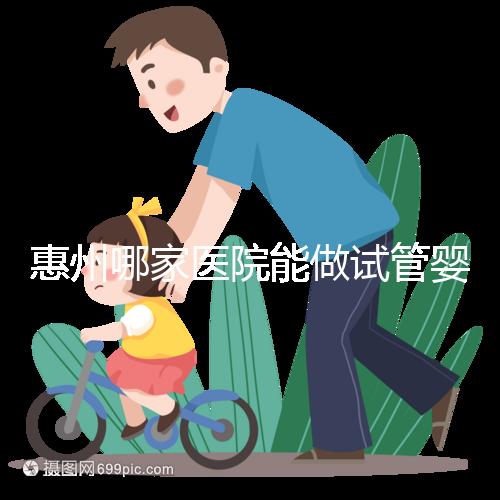 惠州哪家醫院能做試管嬰兒？大家還關心的成功率和費用介紹