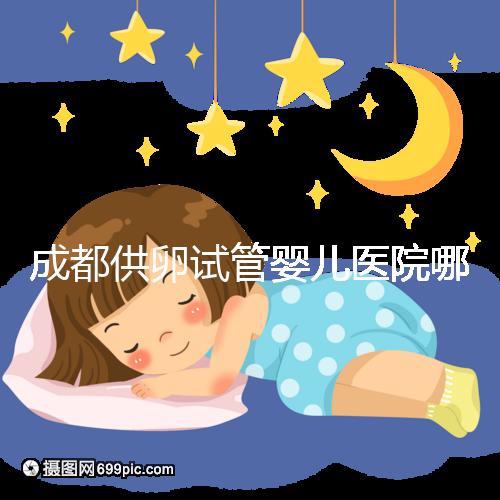 成都供卵試管嬰兒醫(yī)院哪家好，四川姐妹真實經(jīng)歷告知答案