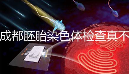 成都胚胎染色體檢查真不貴！武侯區這家醫院不排隊還實惠