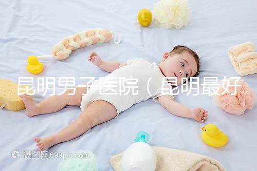 昆明男子醫院（昆明最好的男科醫院叫什么名）