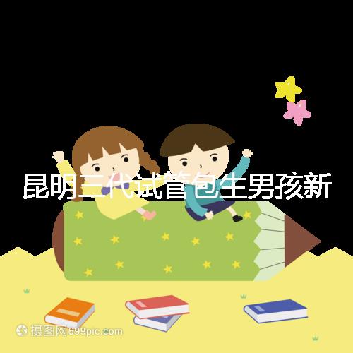 昆明三代試管包生男孩新騙局！別被價(jià)格便宜、幾率大迷了眼