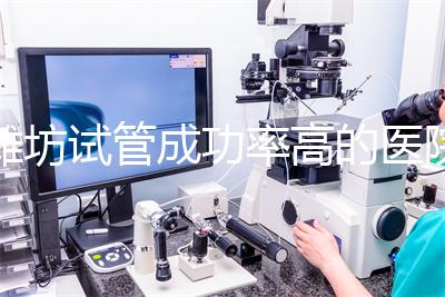 濰坊試管成功率高的醫院推薦，排名前十助孕機構技術嘎嘎好