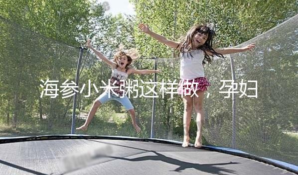 海參小米粥這樣做，孕婦都覺得不腥