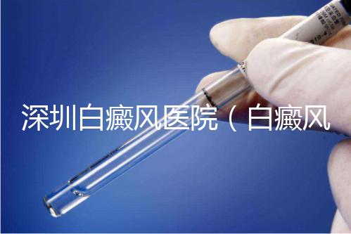深圳白癜風醫院（白癜風?？漆t院全國排名）