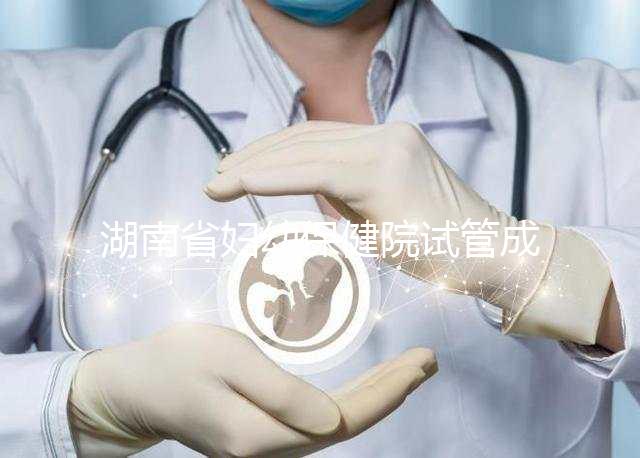 湖南省婦幼保健院試管成功率真不低，醫(yī)生選對費(fèi)用省一半