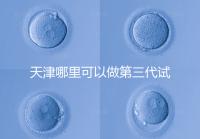 天津哪里可以做第三代試管？別選錯了僅1家醫(yī)院能做