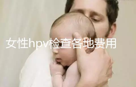 女性hpv檢查各地費(fèi)用整理，部分醫(yī)院有報(bào)銷(xiāo)資質(zhì)可用醫(yī)保