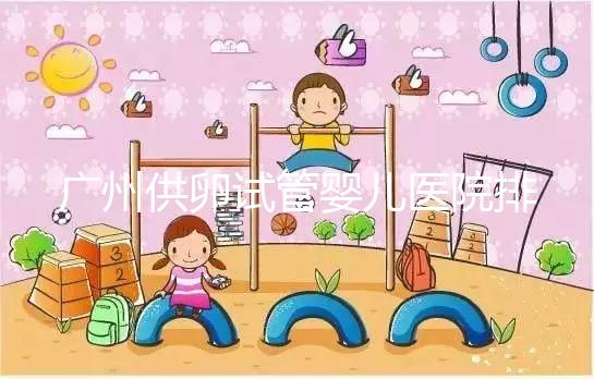 廣州供卵試管嬰兒醫院排名曝光，越秀區有哪些看完便知