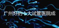 廣州好的十大試管醫院成功率排名，第1醫院名副其實