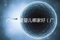 廣州試管嬰兒哪家好（廣州試管嬰兒哪家好點）