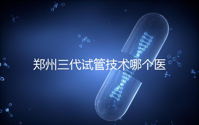 鄭州三代試管技術(shù)哪個醫(yī)院能做？7大最佳機(jī)構(gòu)公布，你選對了么