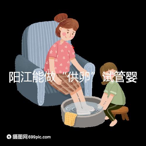 陽江能做“供卵”試管嬰兒嗎？聽說廣州可以是真的嗎？