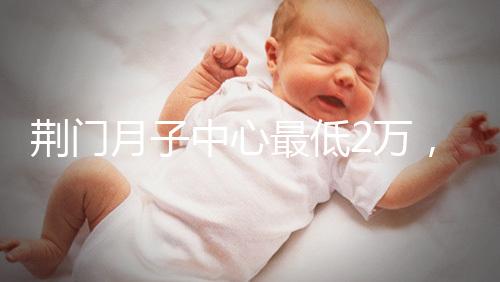 荊門月子中心最低2萬，這三家想省錢的機構不容錯過