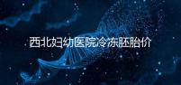 西北婦幼醫院冷凍胚胎價格介紹，如何計算2024一目了然