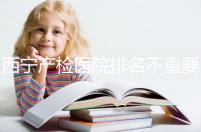 西寧產檢醫院排名不重要，2024年設備最好的地方是關鍵