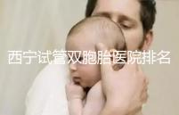 西寧試管雙胞胎醫院排名前十盤點，城中哪家最好清清楚楚