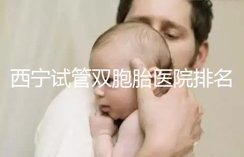 西寧試管雙胞胎醫院排名前十盤點，城中哪家最好清清楚楚