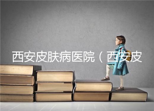 西安皮膚病醫院（西安皮膚科專科醫院）