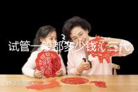 試管一般都多少錢（三代試管嬰兒多少錢）