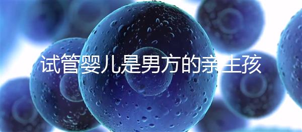 試管嬰兒是男方的親生孩子嗎（試管嬰兒是男方的親生孩子嗎有影響嗎）