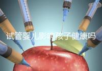 試管嬰兒影響孩子健康嗎（試管嬰兒影響孩子健康嗎知乎）