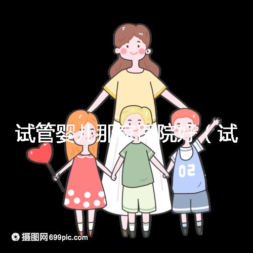 試管嬰兒那家醫(yī)院好（試管嬰兒那家醫(yī)院好排第一好）