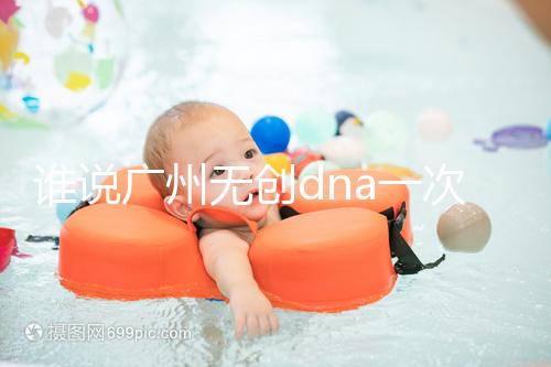 誰說廣州無創(chuàng)dna一次費用要千元，符合條件廣東省婦幼免費