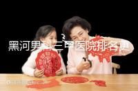 黑河男科三甲醫(yī)院排名更新，北安第一人民醫(yī)院不排隊