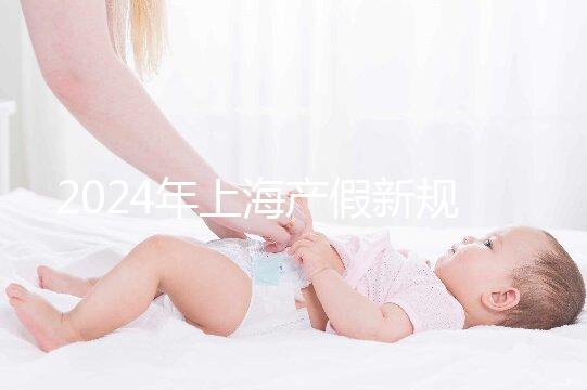 2024年上海產假新規(guī)出臺,女職工最高可享受158天生育假